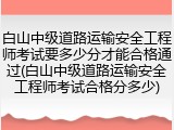 白山中级道路运输安全工程师考试要多少分才能合格通过(白山中级道路运输安全工程师考试合格分多少)