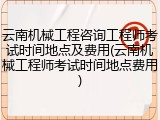 云南机械工程咨询工程师考试时间地点及费用(云南机械工程师考试时间地点费用)