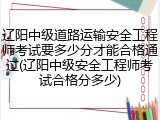 辽阳中级道路运输安全工程师考试要多少分才能合格通过(辽阳中级安全工程师考试合格分多少)