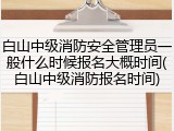 白山中级消防安全管理员一般什么时候报名大概时间(白山中级消防报名时间)