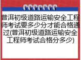 普洱初级道路运输安全工程师考试要多少分才能合格通过(普洱初级道路运输安全工程师考试合格分多少)