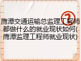 鹰潭交通运输总监理工程师都做什么的就业现状如何(鹰潭监理工程师就业现状)