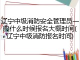 辽宁中级消防安全管理员一般什么时候报名大概时间(辽宁中级消防报名时间)