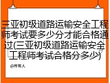 三亚初级道路运输安全工程师考试要多少分才能合格通过(三亚初级道路运输安全工程师考试合格分多少)