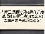 太原三级消防设施操作员考试成绩在哪里查询怎么查(太原消防考试成绩查询)