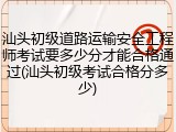 汕头初级道路运输安全工程师考试要多少分才能合格通过(汕头初级考试合格分多少)