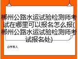 郴州公路水运试验检测师考试在哪里可以报名怎么报(郴州公路水运试验检测师考试报名处)