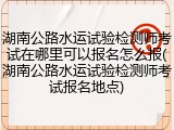 湖南公路水运试验检测师考试在哪里可以报名怎么报(湖南公路水运试验检测师考试报名地点)