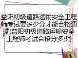 益阳初级道路运输安全工程师考试要多少分才能合格通过(益阳初级道路运输安全工程师考试合格分多少)