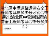 渝北区中级道路运输安全工程师考试要多少分才能合格通过(渝北区中级道路运输安全工程师考试合格分多少？)
