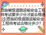 恩施初级道路运输安全工程师考试要多少分才能合格通过(恩施初级道路运输安全工程师考试合格分多少？)