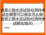 宜昌公路水运试验检测师考试在哪里可以报名怎么报(宜昌公路水运试验检测师考试报名地点)