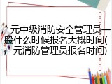 广元中级消防安全管理员一般什么时候报名大概时间(广元消防管理员报名时间)