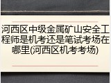 河西区中级金属矿山安全工程师是机考还是笔试考场在哪里(河西区机考考场)