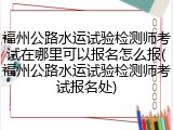 福州公路水运试验检测师考试在哪里可以报名怎么报(福州公路水运试验检测师考试报名处)