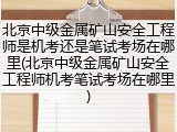 北京中级金属矿山安全工程师是机考还是笔试考场在哪里(北京中级金属矿山安全工程师机考笔试考场在哪里)
