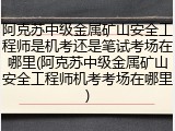 阿克苏中级金属矿山安全工程师是机考还是笔试考场在哪里(阿克苏中级金属矿山安全工程师机考考场在哪里)