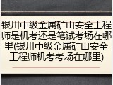 银川中级金属矿山安全工程师是机考还是笔试考场在哪里(银川中级金属矿山安全工程师机考考场在哪里)