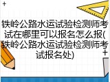 铁岭公路水运试验检测师考试在哪里可以报名怎么报(铁岭公路水运试验检测师考试报名处)