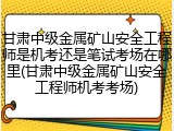 甘肃中级金属矿山安全工程师是机考还是笔试考场在哪里(甘肃中级金属矿山安全工程师机考考场)
