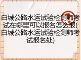 白城公路水运试验检测师考试在哪里可以报名怎么报(白城公路水运试验检测师考试报名处)