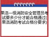 果洛一级消防安全管理员考试要多少分才能合格通过(果洛消防考试合格分要求)