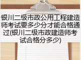 银川二级市政公用工程建造师考试要多少分才能合格通过(银川二级市政建造师考试合格分多少)