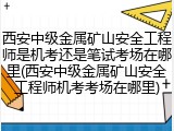 西安中级金属矿山安全工程师是机考还是笔试考场在哪里(西安中级金属矿山安全工程师机考考场在哪里)