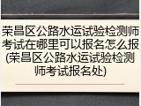 荣昌区公路水运试验检测师考试在哪里可以报名怎么报(荣昌区公路水运试验检测师考试报名处)