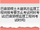 巴音郭楞土木建筑总监理工程师报考要怎么考试何时考试(巴音郭楞监理工程师考试时间)