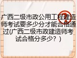 广西二级市政公用工程建造师考试要多少分才能合格通过(广西二级市政建造师考试合格分多少？)