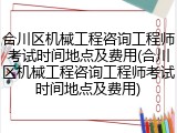 合川区机械工程咨询工程师考试时间地点及费用(合川区机械工程咨询工程师考试时间地点及费用)