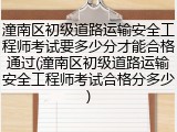 潼南区初级道路运输安全工程师考试要多少分才能合格通过(潼南区初级道路运输安全工程师考试合格分多少)