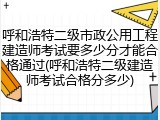 呼和浩特二级市政公用工程建造师考试要多少分才能合格通过(呼和浩特二级建造师考试合格分多少)