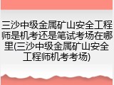 三沙中级金属矿山安全工程师是机考还是笔试考场在哪里(三沙中级金属矿山安全工程师机考考场)