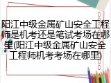 阳江中级金属矿山安全工程师是机考还是笔试考场在哪里(阳江中级金属矿山安全工程师机考考场在哪里)