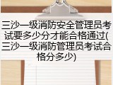 三沙一级消防安全管理员考试要多少分才能合格通过(三沙一级消防管理员考试合格分多少)