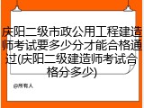 庆阳二级市政公用工程建造师考试要多少分才能合格通过(庆阳二级建造师考试合格分多少)