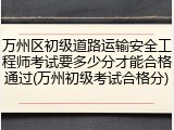 万州区初级道路运输安全工程师考试要多少分才能合格通过(万州初级考试合格分)