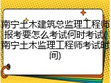 南宁土木建筑总监理工程师报考要怎么考试何时考试(南宁土木监理工程师考试时间)