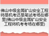 佛山中级金属矿山安全工程师是机考还是笔试考场在哪里(佛山中级金属矿山安全工程师机考考场在哪里)