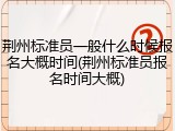 荆州标准员一般什么时候报名大概时间(荆州标准员报名时间大概)