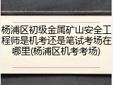 杨浦区初级金属矿山安全工程师是机考还是笔试考场在哪里(杨浦区机考考场)