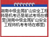 湖南中级金属矿山安全工程师是机考还是笔试考场在哪里(湖南中级金属矿山安全工程师机考考场在哪里)