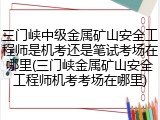 三门峡中级金属矿山安全工程师是机考还是笔试考场在哪里(三门峡金属矿山安全工程师机考考场在哪里)