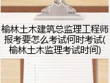 榆林土木建筑总监理工程师报考要怎么考试何时考试(榆林土木监理考试时间)