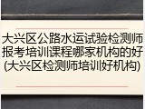 大兴区公路水运试验检测师报考培训课程哪家机构的好(大兴区检测师培训好机构)