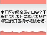 南开区初级金属矿山安全工程师是机考还是笔试考场在哪里(南开区机考笔试考场)