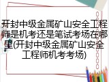 开封中级金属矿山安全工程师是机考还是笔试考场在哪里(开封中级金属矿山安全工程师机考考场)