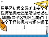 昌平区初级金属矿山安全工程师是机考还是笔试考场在哪里(昌平区初级金属矿山安全工程师机考考场在哪里)